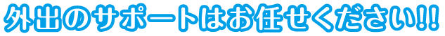 外出のサポートはお任せください!!